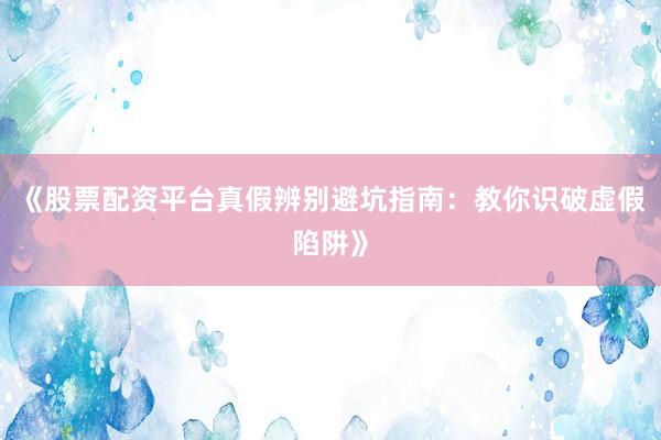 《股票配资平台真假辨别避坑指南:教你识破虚假陷阱》