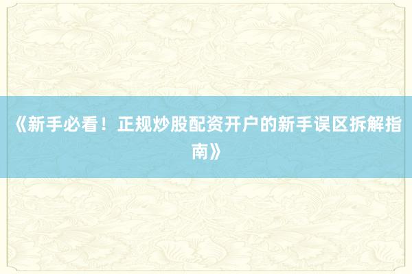 《新手必看！正规炒股配资开户的新手误区拆解指南》