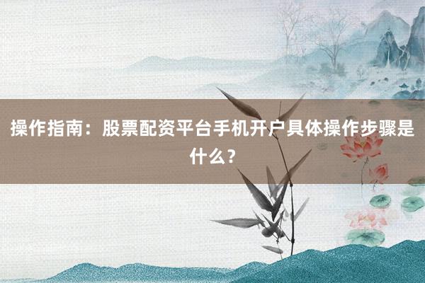 操作指南：股票配资平台手机开户具体操作步骤是什么？