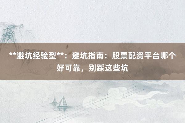 **避坑经验型**：避坑指南：股票配资平台哪个好可靠，别踩这些坑