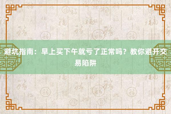 避坑指南：早上买下午就亏了正常吗？教你避开交易陷阱