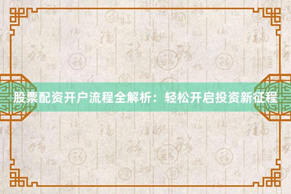 股票配资开户流程全解析：轻松开启投资新征程