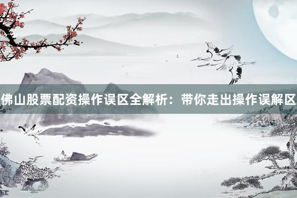 佛山股票配资操作误区全解析:带你走出操作误解区