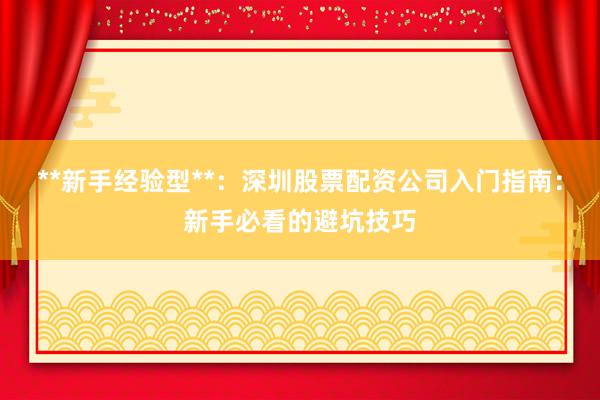 **新手经验型**：深圳股票配资公司入门指南：新手必看的避坑技巧