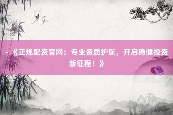 - 《正规配资官网：专业资质护航，开启稳健投资新征程！》