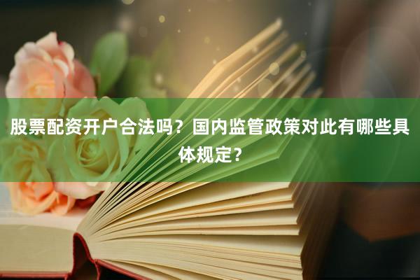 股票配资开户合法吗？国内监管政策对此有哪些具体规定？