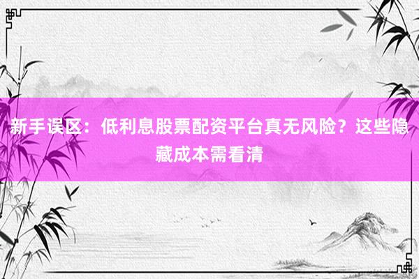 新手误区：低利息股票配资平台真无风险？这些隐藏成本需看清