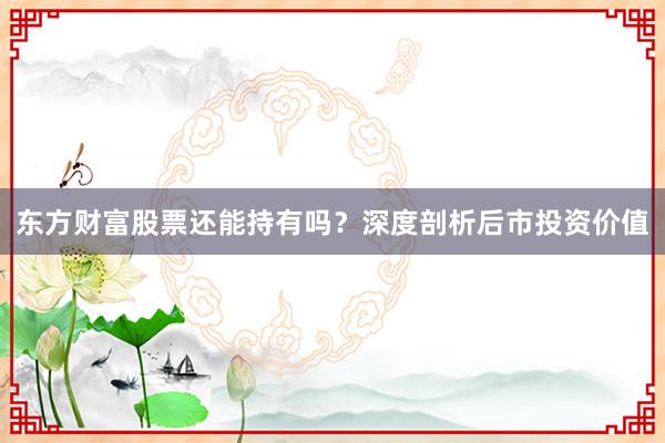 东方财富股票还能持有吗？深度剖析后市投资价值
