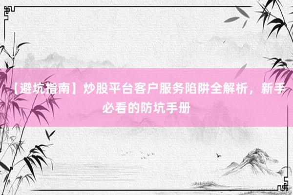 【避坑指南】炒股平台客户服务陷阱全解析，新手必看的防坑手册