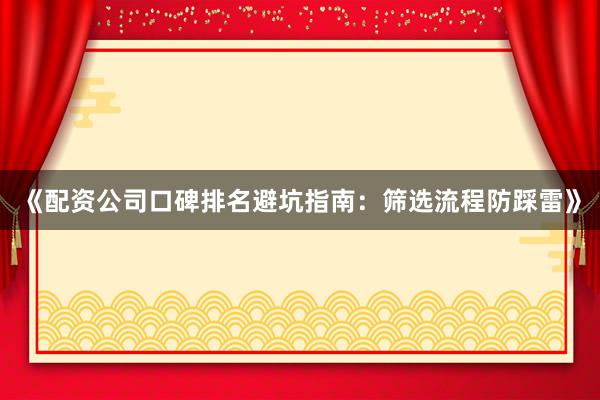 《配资公司口碑排名避坑指南：筛选流程防踩雷》