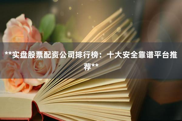 **实盘股票配资公司排行榜：十大安全靠谱平台推荐**