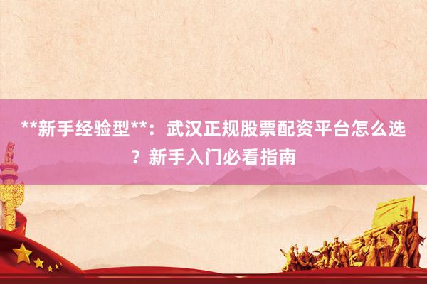 **新手经验型**：武汉正规股票配资平台怎么选？新手入门必看指南