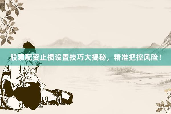 股票配资止损设置技巧大揭秘，精准把控风险！