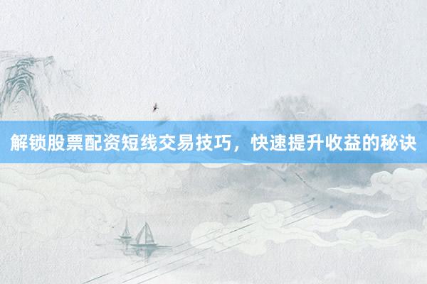 解锁股票配资短线交易技巧，快速提升收益的秘诀