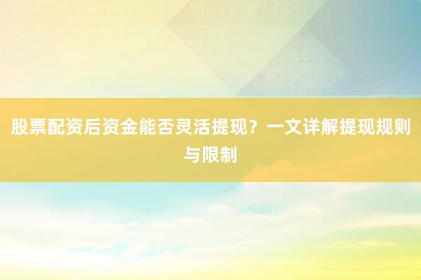 股票配资后资金能否灵活提现？一文详解提现规则与限制