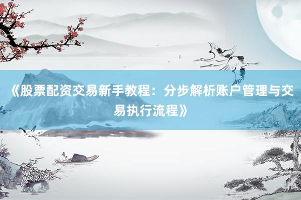 《股票配资交易新手教程：分步解析账户管理与交易执行流程》