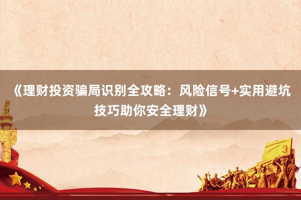 《理财投资骗局识别全攻略：风险信号+实用避坑技巧助你安全理财》