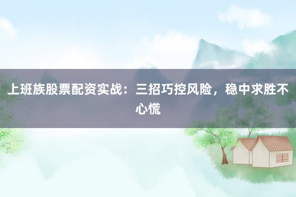 上班族股票配资实战：三招巧控风险，稳中求胜不心慌
