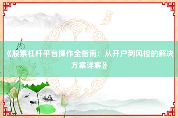 《股票杠杆平台操作全指南：从开户到风控的解决方案详解》