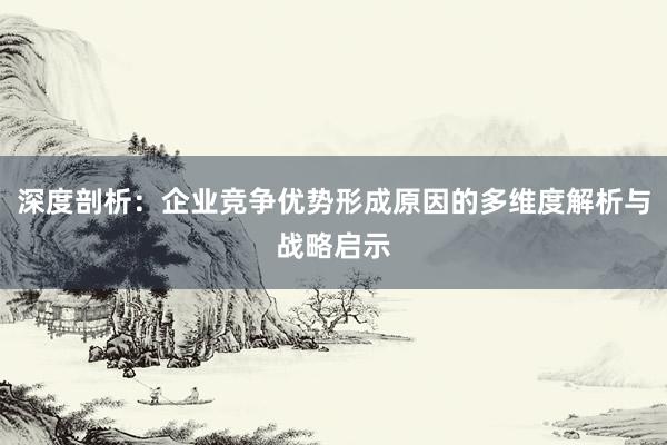深度剖析:企业竞争优势形成原因的多维度解析与战略启示
