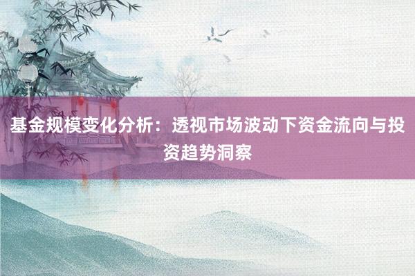 基金规模变化分析：透视市场波动下资金流向与投资趋势洞察