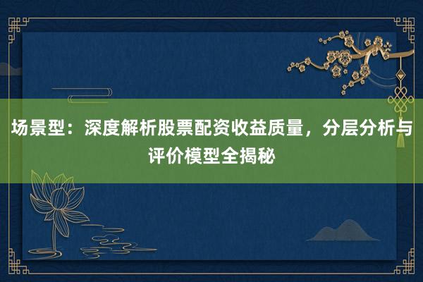场景型：深度解析股票配资收益质量，分层分析与评价模型全揭秘