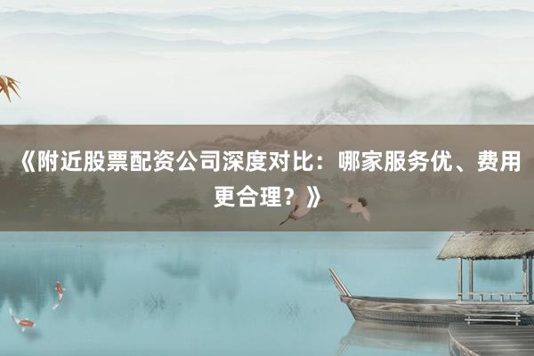 《附近股票配资公司深度对比：哪家服务优、费用更合理？》