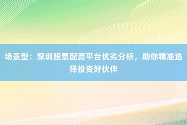 场景型：深圳股票配资平台优劣分析，助你精准选择投资好伙伴
