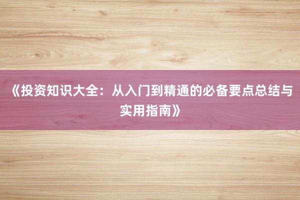 《投资知识大全：从入门到精通的必备要点总结与实用指南》