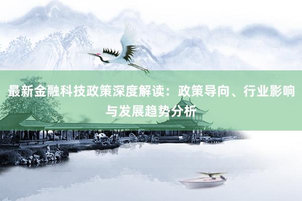 最新金融科技政策深度解读：政策导向、行业影响与发展趋势分析
