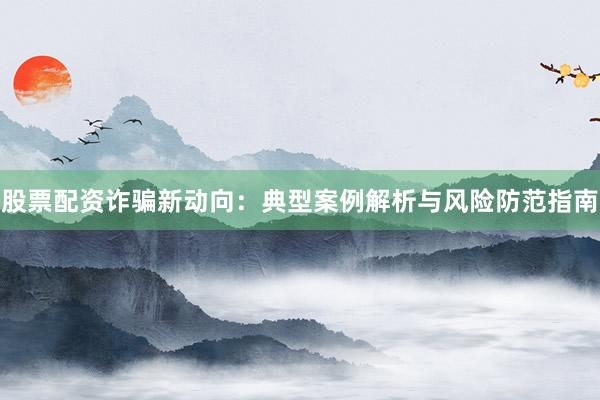 股票配资诈骗新动向:典型案例解析与风险防范指南
