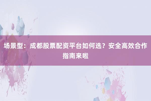 场景型：成都股票配资平台如何选？安全高效合作指南来啦