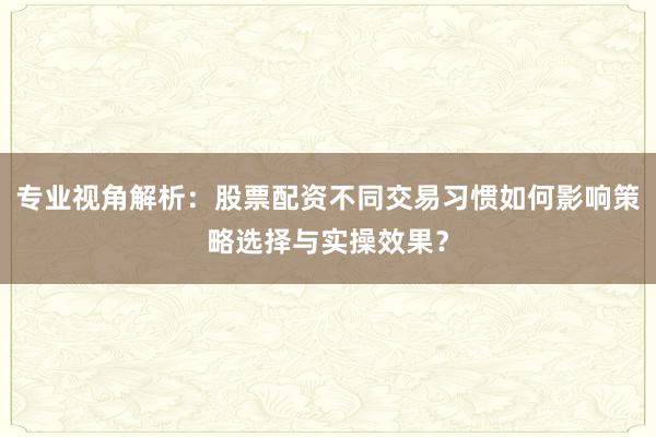 专业视角解析：股票配资不同交易习惯如何影响策略选择与实操效果？
