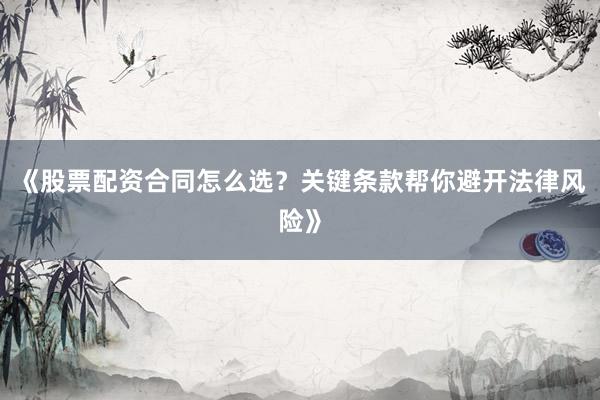 《股票配资合同怎么选？关键条款帮你避开法律风险》