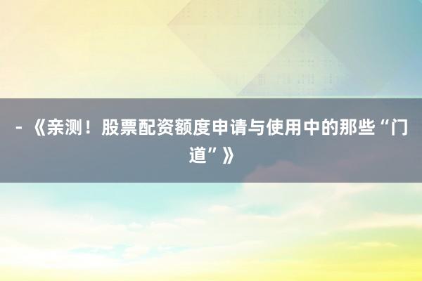 - 《亲测!股票配资额度申请与使用中的那些“门道”》
