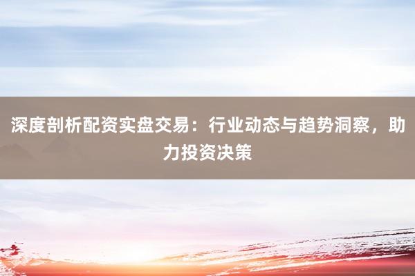 深度剖析配资实盘交易：行业动态与趋势洞察，助力投资决策