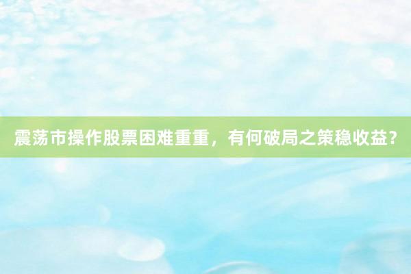震荡市操作股票困难重重，有何破局之策稳收益？