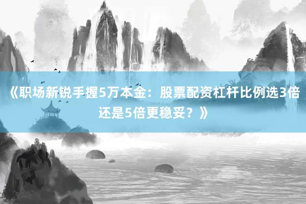 《职场新锐手握5万本金：股票配资杠杆比例选3倍还是5倍更稳妥？》