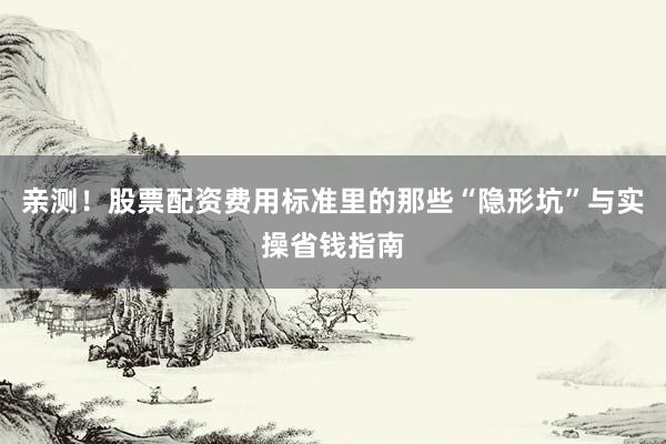 亲测！股票配资费用标准里的那些“隐形坑”与实操省钱指南