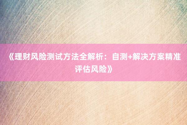 《理财风险测试方法全解析：自测+解决方案精准评估风险》