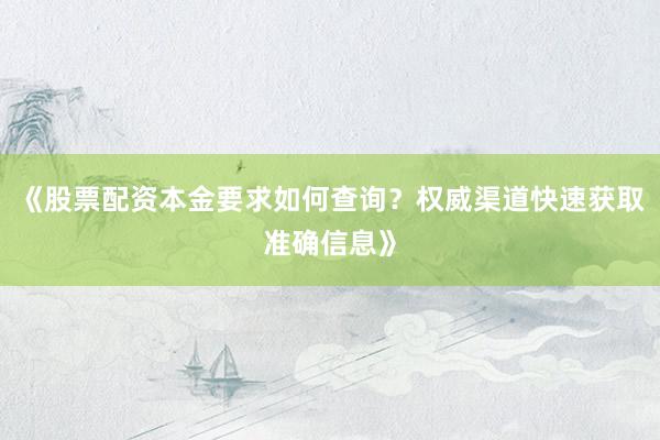 《股票配资本金要求如何查询？权威渠道快速获取准确信息》