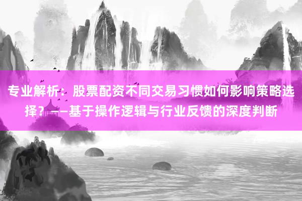 专业解析：股票配资不同交易习惯如何影响策略选择？——基于操作逻辑与行业反馈的深度判断