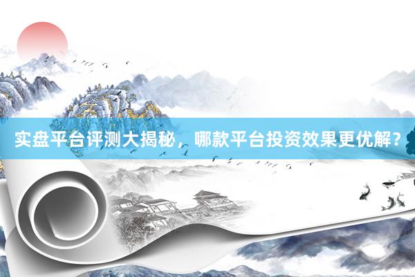实盘平台评测大揭秘，哪款平台投资效果更优解？
