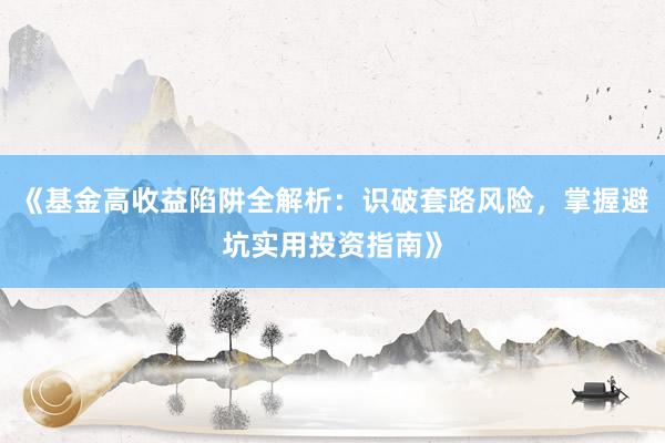 《基金高收益陷阱全解析：识破套路风险，掌握避坑实用投资指南》