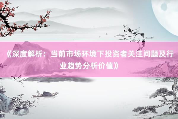 《深度解析：当前市场环境下投资者关注问题及行业趋势分析价值》