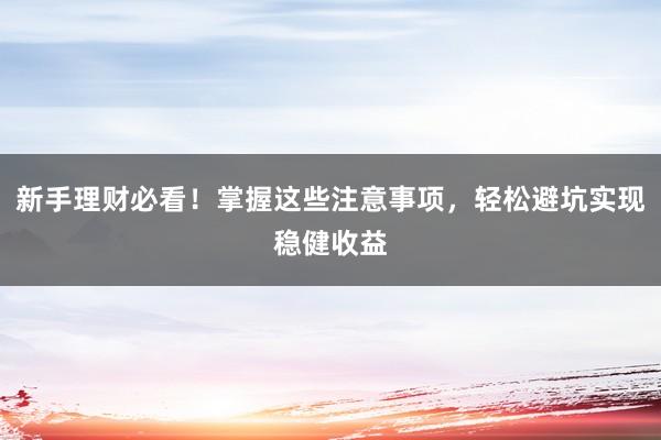 新手理财必看！掌握这些注意事项，轻松避坑实现稳健收益