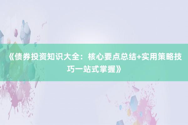 《债券投资知识大全：核心要点总结+实用策略技巧一站式掌握》