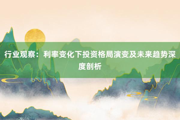 行业观察：利率变化下投资格局演变及未来趋势深度剖析