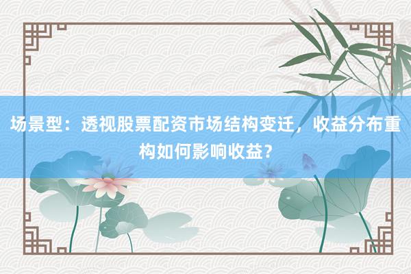场景型：透视股票配资市场结构变迁，收益分布重构如何影响收益？