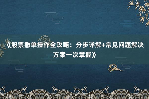 《股票撤单操作全攻略：分步详解+常见问题解决方案一次掌握》